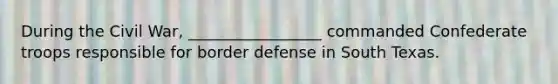 During the Civil War, _________________ commanded Confederate troops responsible for border defense in South Texas.