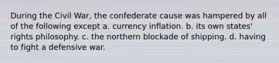 During the Civil War, the confederate cause was hampered by all of the following except a. currency inflation. b. its own states' rights philosophy. c. the northern blockade of shipping. d. having to fight a defensive war.