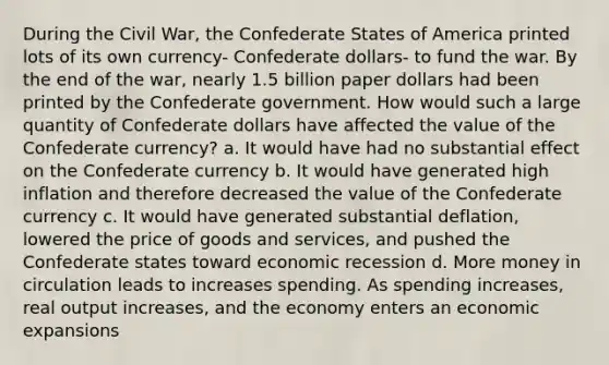 During the Civil War, the Confederate States of America printed lots of its own currency- Confederate dollars- to fund the war. By the end of the war, nearly 1.5 billion paper dollars had been printed by the Confederate government. How would such a large quantity of Confederate dollars have affected the value of the Confederate currency? a. It would have had no substantial effect on the Confederate currency b. It would have generated high inflation and therefore decreased the value of the Confederate currency c. It would have generated substantial deflation, lowered the price of goods and services, and pushed the Confederate states toward economic recession d. More money in circulation leads to increases spending. As spending increases, real output increases, and the economy enters an economic expansions