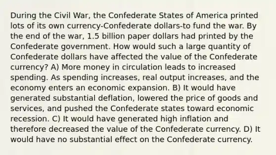 During the Civil War, the Confederate States of America printed lots of its own currency-Confederate dollars-to fund the war. By the end of the war, 1.5 billion paper dollars had printed by the Confederate government. How would such a large quantity of Confederate dollars have affected the value of the Confederate currency? A) More money in circulation leads to increased spending. As spending increases, real output increases, and the economy enters an economic expansion. B) It would have generated substantial deflation, lowered the price of goods and services, and pushed the Confederate states toward economic recession. C) It would have generated high inflation and therefore decreased the value of the Confederate currency. D) It would have no substantial effect on the Confederate currency.