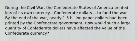 During the Civil​ War, the Confederate States of America printed lots of its own currency-- Confederate dollars -- to fund the war. By the end of the​ war, nearly 1.5 billion paper dollars had been printed by the Confederate government. How would such a large quantity of Confederate dollars have affected the value of the Confederate currency?