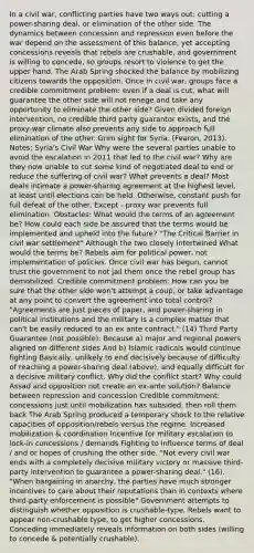 In a civil war, conflicting parties have two ways out: cutting a power-sharing deal, or elimination of the other side. The dynamics between concession and repression even before the war depend on the assessment of this balance; yet accepting concessions reveals that rebels are crushable, and government is willing to concede, so groups resort to violence to get the upper hand. The Arab Spring shocked the balance by mobilizing citizens towards the opposition. Once in civil war, groups face a credible commitment problem: even if a deal is cut, what will guarantee the other side will not renege and take any opportunity to eliminate the other side? Given divided foreign intervention, no credible third party guarantor exists, and the proxy-war climate also prevents any side to approach full elimination of the other. Grim sight for Syria. (Fearon, 2013). Notes: Syria's Civil War Why were the several parties unable to avoid the escalation in 2011 that led to the civil war? Why are they now unable to cut some kind of negotiated deal to end or reduce the suffering of civil war? What prevents a deal? Most deals intimate a power-sharing agreement at the highest level, at least until elections can be held. Otherwise, constant push for full defeat of the other. Except - proxy war prevents full elimination. Obstacles: What would the terms of an agreement be? How could each side be assured that the terms would be implemented and upheld into the future? "The Critical Barrier in civil war settlement" Although the two closely intertwined What would the terms be? Rebels aim for political power, not implementation of policies. Once civil war has begun, cannot trust the government to not jail them once the rebel group has demobilized. Credible commitment problem: How can you be sure that the other side won't attempt a coup, or take advantage at any point to convert the agreement into total control? "Agreements are just pieces of paper, and power-sharing in political institutions and the military is a complex matter that can't be easily reduced to an ex ante contract." (14) Third Party Guarantee (not possible): Because a) major and regional powers aligned on different sides And b) Islamic radicals would continue fighting Basically, unlikely to end decisively because of difficulty of reaching a power-sharing deal (above), and equally difficult for a decisive military conflict. Why did the conflict start? Why could Assad and opposition not create an ex-ante solution? Balance between repression and concession Credible commitment: concessions just until mobilization has subsided, then roll them back The Arab Spring produced a temporary shock to the relative capacities of opposition/rebels versus the regime. Increased mobilization & coordination Incentive for military escalation to lock-in concessions / demands Fighting to influence terms of deal / and or hopes of crushing the other side. "Not every civil war ends with a completely decisive military victory or massive third-party intervention to guarantee a power-sharing deal." (16). "When bargaining in anarchy, the parties have much stronger incentives to care about their reputations than in contexts where third-party enforcement is possible" Government attempts to distinguish whether opposition is crushable-type. Rebels want to appear non-crushable type, to get higher concessions. Conceding immediately reveals information on both sides (willing to concede & potentially crushable).