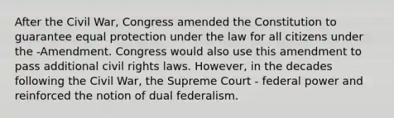 After the Civil War, Congress amended the Constitution to guarantee equal protection under the law for all citizens under the -Amendment. Congress would also use this amendment to pass additional civil rights laws. However, in the decades following the Civil War, the Supreme Court - federal power and reinforced the notion of dual federalism.