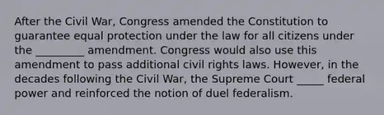 After the Civil War, Congress amended the Constitution to guarantee equal protection under the law for all citizens under the _________ amendment. Congress would also use this amendment to pass additional civil rights laws. However, in the decades following the Civil War, the Supreme Court _____ federal power and reinforced the notion of duel federalism.