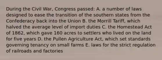 During the Civil War, Congress passed: A. a number of laws designed to ease the transition of the southern states from the Confederacy back into the Union B. the Morrill Tariff, which halved the average level of import duties C. the Homestead Act of 1862, which gave 160 acres to settlers who lived on the land for five years D. the Pullen Agriculture Act, which set standards governing tenancy on small farms E. laws for the strict regulation of railroads and factories