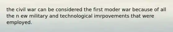 the civil war can be considered the first moder war because of all the n ew military and technological imrpovements that were employed.