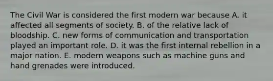 The Civil War is considered the first modern war because A. it affected all segments of society. B. of the relative lack of bloodship. C. new forms of communication and transportation played an important role. D. it was the first internal rebellion in a major nation. E. modern weapons such as machine guns and hand grenades were introduced.