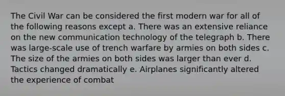 The Civil War can be considered the first modern war for all of the following reasons except a. There was an extensive reliance on the new communication technology of the telegraph b. There was large-scale use of trench warfare by armies on both sides c. The size of the armies on both sides was larger than ever d. Tactics changed dramatically e. Airplanes significantly altered the experience of combat