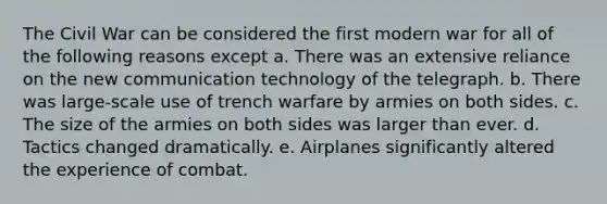 The Civil War can be considered the first modern war for all of the following reasons except a. There was an extensive reliance on the new communication technology of the telegraph. b. There was large-scale use of trench warfare by armies on both sides. c. The size of the armies on both sides was larger than ever. d. Tactics changed dramatically. e. Airplanes significantly altered the experience of combat.