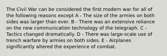 The Civil War can be considered the first modern war for all of the following reasons except A - The size of the armies on both sides was larger than ever. B - There was an extensive reliance on the new communication technology of the telegraph. C - Tactics changed dramatically. D - There was large-scale use of trench warfare by armies on both sides. E - Airplanes significantly altered the experience of combat.