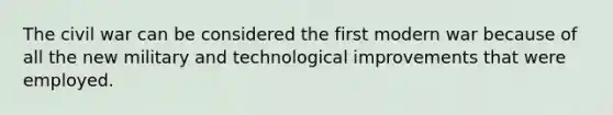 The civil war can be considered the first modern war because of all the new military and technological improvements that were employed.