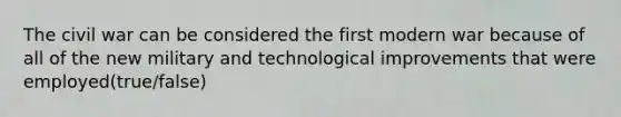 The civil war can be considered the first modern war because of all of the new military and technological improvements that were employed(true/false)