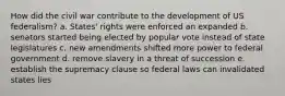 How did the civil war contribute to the development of US federalism? a. States' rights were enforced an expanded b. senators started being elected by popular vote instead of state legislatures c. new amendments shifted more power to federal government d. remove slavery in a threat of succession e. establish the supremacy clause so federal laws can invalidated states lies