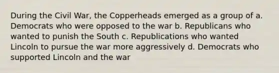 During the Civil War, the Copperheads emerged as a group of a. Democrats who were opposed to the war b. Republicans who wanted to punish the South c. Republications who wanted Lincoln to pursue the war more aggressively d. Democrats who supported Lincoln and the war