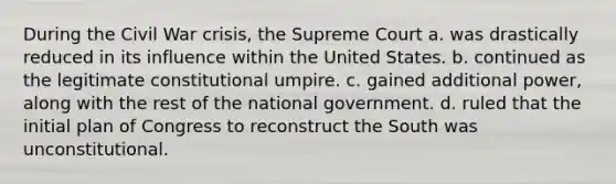 During the Civil War crisis, the Supreme Court a. was drastically reduced in its influence within the United States. b. continued as the legitimate constitutional umpire. c. gained additional power, along with the rest of the national government. d. ruled that the initial plan of Congress to reconstruct the South was unconstitutional.