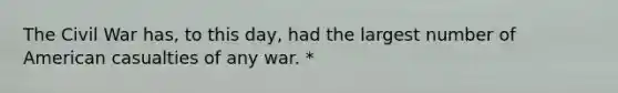 The Civil War has, to this day, had the largest number of American casualties of any war. *