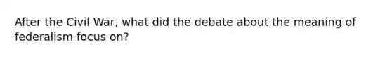 After the Civil War, what did the debate about the meaning of federalism focus on?