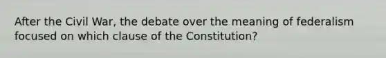 After the Civil War, the debate over the meaning of federalism focused on which clause of the Constitution?