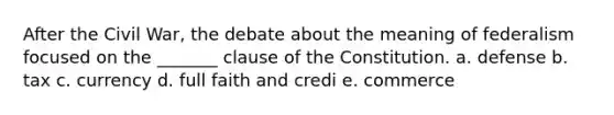 After the Civil War, the debate about the meaning of federalism focused on the _______ clause of the Constitution. a. defense b. tax c. currency d. full faith and credi e. commerce