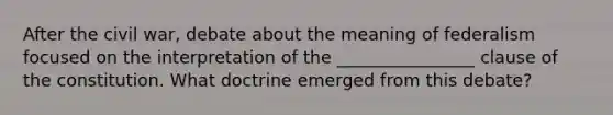 After the civil war, debate about the meaning of federalism focused on the interpretation of the ________________ clause of the constitution. What doctrine emerged from this debate?