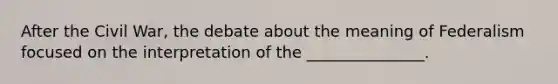 After the Civil War, the debate about the meaning of Federalism focused on the interpretation of the _______________.