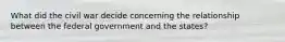 What did the civil war decide concerning the relationship between the federal government and the states?