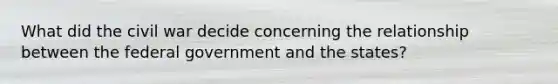 What did the civil war decide concerning the relationship between the federal government and the states?