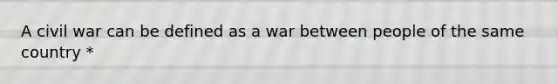 A civil war can be defined as a war between people of the same country *