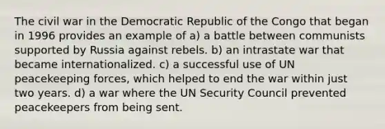 The civil war in the Democratic Republic of the Congo that began in 1996 provides an example of a) a battle between communists supported by Russia against rebels. b) an intrastate war that became internationalized. c) a successful use of UN peacekeeping forces, which helped to end the war within just two years. d) a war where the UN Security Council prevented peacekeepers from being sent.