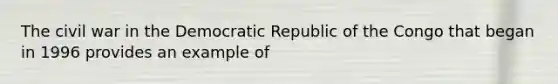 The civil war in the Democratic Republic of the Congo that began in 1996 provides an example of