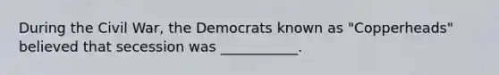 During the Civil War, the Democrats known as "Copperheads" believed that secession was ___________.