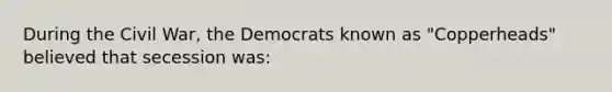 During the Civil War, the Democrats known as "Copperheads" believed that secession was: