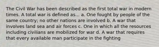 The Civil War has been described as the first total war in modern times. A total war is defined as... a. One fought by people of the same country; no other nations are involved b. A war that involves land sea and air forces c. One in which all the resources including civilians are mobilized for war d. A war that requires that every available man participate in the fighting