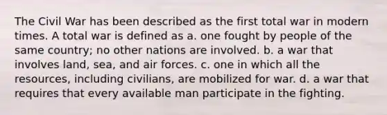 The Civil War has been described as the first total war in modern times. A total war is defined as a. one fought by people of the same country; no other nations are involved. b. a war that involves land, sea, and air forces. c. one in which all the resources, including civilians, are mobilized for war. d. a war that requires that every available man participate in the fighting.