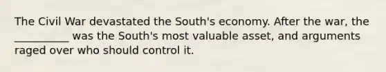 The Civil War devastated the South's economy. After the war, the __________ was the South's most valuable asset, and arguments raged over who should control it.