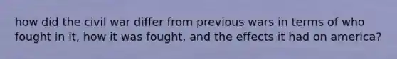 how did the civil war differ from previous wars in terms of who fought in it, how it was fought, and the effects it had on america?