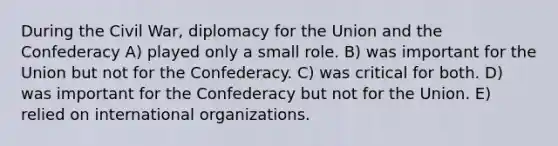 During the Civil War, diplomacy for the Union and the Confederacy A) played only a small role. B) was important for the Union but not for the Confederacy. C) was critical for both. D) was important for the Confederacy but not for the Union. E) relied on international organizations.