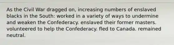 As the Civil War dragged on, increasing numbers of enslaved blacks in the South: worked in a variety of ways to undermine and weaken the Confederacy. enslaved their former masters. volunteered to help the Confederacy. fled to Canada. remained neutral.