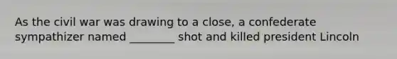 As the civil war was drawing to a close, a confederate sympathizer named ________ shot and killed president Lincoln
