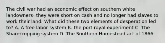 The civil war had an economic effect on southern white landowners- they were short on cash and no longer had slaves to work their land. What did these two elements of desperation led to? A. A free labor system B. the port royal experiment C. The Sharecropping system D. The Southern Homestead act of 1866