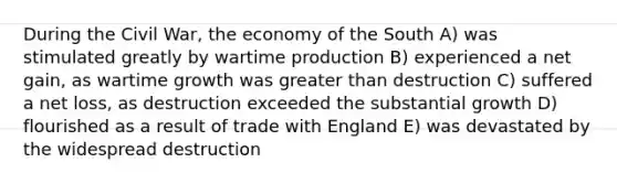 During the Civil War, the economy of the South A) was stimulated greatly by wartime production B) experienced a net gain, as wartime growth was <a href='https://www.questionai.com/knowledge/ktgHnBD4o3-greater-than' class='anchor-knowledge'>greater than</a> destruction C) suffered a net loss, as destruction exceeded the substantial growth D) flourished as a result of trade with England E) was devastated by the widespread destruction