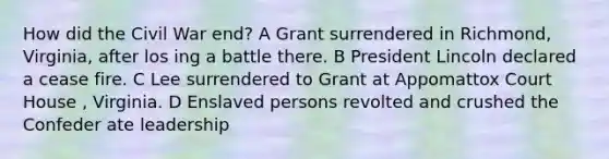 How did the Civil War end? A Grant surrendered in Richmond, Virginia, after los ing a battle there. B President Lincoln declared a cease fire. C Lee surrendered to Grant at Appomattox Court House , Virginia. D Enslaved persons revolted and crushed the Confeder ate leadership