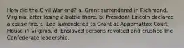 How did the Civil War end? a. Grant surrendered in Richmond, Virginia, after losing a battle there. b. President Lincoln declared a cease fire. c. Lee surrendered to Grant at Appomattox Court House in Virginia. d. Enslaved persons revolted and crushed the Confederate leadership.