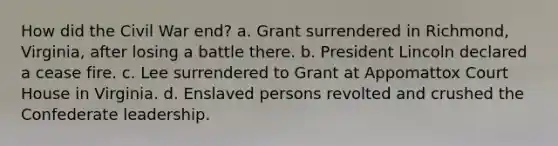 How did the Civil War end? a. Grant surrendered in Richmond, Virginia, after losing a battle there. b. President Lincoln declared a cease fire. c. Lee surrendered to Grant at Appomattox Court House in Virginia. d. Enslaved persons revolted and crushed the Confederate leadership.