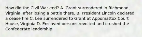 How did the Civil War end? A. Grant surrendered in Richmond, Virginia, after losing a battle there. B. President Lincoln declared a cease fire C. Lee surrendered to Grant at Appomattox Court House, Virginia D. Enslaved persons revolted and crushed the Confederate leadership