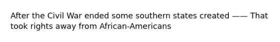 After the Civil War ended some southern states created —— That took rights away from African-Americans