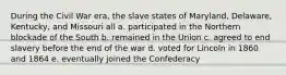 During the Civil War era, the slave states of Maryland, Delaware, Kentucky, and Missouri all a. participated in the Northern blockade of the South b. remained in the Union c. agreed to end slavery before the end of the war d. voted for Lincoln in 1860 and 1864 e. eventually joined the Confederacy