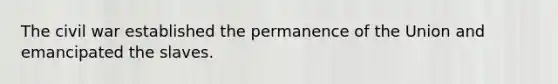 The civil war established the permanence of the Union and emancipated the slaves.