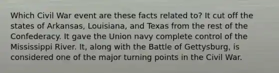 Which Civil War event are these facts related to? It cut off the states of Arkansas, Louisiana, and Texas from the rest of the Confederacy. It gave the Union navy complete control of the Mississippi River. It, along with the Battle of Gettysburg, is considered one of the major turning points in the Civil War.