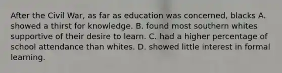 After the Civil War, as far as education was concerned, blacks A. showed a thirst for knowledge. B. found most southern whites supportive of their desire to learn. C. had a higher percentage of school attendance than whites. D. showed little interest in formal learning.